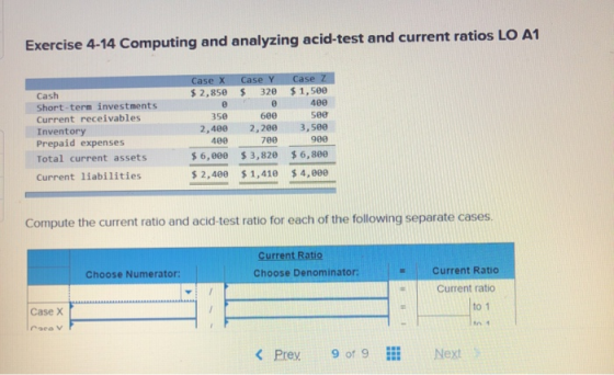 Exercise 4-14 Computing and analyzing acid-test and current ratios LO A1 Case X $ 2,850 Case Y $ 320 350 2,400 Cash Short-ter