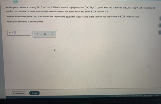 An analytical chemist is titrating 241.7 ml of a 0.9100 M solution of propionic acid (HCH.CO) with a 0.4200 M solution of KOH