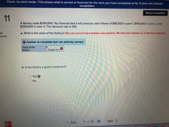 Check my work mode : This shows what is correct or incorrect for the work you have completed so far. It does not indicate completion. Return to question A factory costs $290,000. You forecast that it will produce cash inflows of $85,000 in year 1, $145,000 in year 2, and $230,000 in year 3, The discount rate is 10%. a. What is the value of the factory? (Do not round intermediate calculations. Round your answer to 2 decimal places.) 10 points 8 Answer is complete but not entirely correct. Value of the factoryHRRA(79,907 21) b. Is the factory a good investment? Yes No KPrev 11 of 25 i Next >