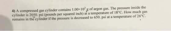 4) A compressed gas cylinder contains 1.00x10 g of argon gas. The pressure inside the cylinder is 2050. psi (pounds per squared inch) at a temperature of 18°C. How much gas remains in the cylinder if the pressure is decreased to 650. psi at a temperature of 26°C