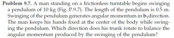 Problem 9.7. A man standing on a frictionless turntable begins swinging a pendulum of 10 kg (Fig. P.9.7). The length of the pendulum is 0.5 m Swinging of the pendulum generates angular momentum in bidirection The man keeps his hands fixed at the center of the body while swing- ing the pendulum. Which direction does his trunk rotate to balance the angular momentum produced by the swinging of the pendulum?