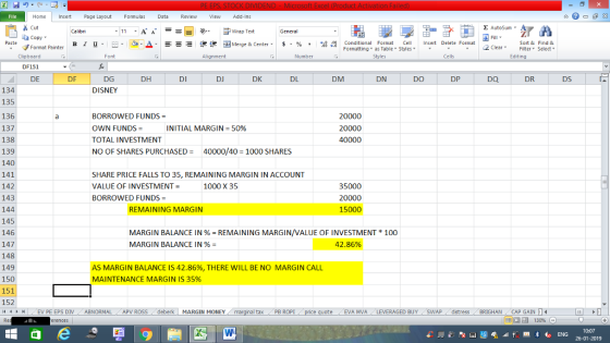Home nert Page Layout Formulas Data Review View dd-Ins as Cut ta copy. Σ AutoSum Wrap Text General ,_a. ars-函Merge & Center, $, % , 弼,8 C Paste B 1 u. Conditional Format CeInsert Delete Format Formatting as Table Styles2 Clear Sort &Find & Format Painter Clipboard DF151 DE Font Alignment Number Styles Cells Edting DF DG DH DI DJ DK DL DM DN DO DP DQ DR DS DISNEY 134 135 136 137 138 139 140 141 142 143 144 145 146 147 148 149 150 151 152 /4 , EV PE EPS DIV ABNORMAL APV ROSS , deberk | MARGIN MONEY BORROWED FUNDS OWN FUNDS TOTAL INVESTMENT NO OF SHARES PURCHASED = 20000 20000 INITIAL MARGIN 50% 40000/40-1000 SHARES SHARE PRICE FALLS TO 35, REMAINING MARGIN IN ACCOUNT VALUE OF INVESTMENT- BORROWED FUNDS 1000 X 35 35000 20000 15000 REMAINING MARGIN MARGIN BALANCE IN % = REMAINING MARGIN/VALUE OF INVESTMENT * 100 MARGIN BALANCE IN % = 42.86% AS MARGIN BALANCE IS 42.86%, THERE WILL BE NO MARGIN CALL MAINTENANCE MARGIN IS 35% al tax . PB ROPİ te EVA MVALEVERAGED BUYSWAPdistressBRIGHAN CAP GAIN 0:07 26-01-2019