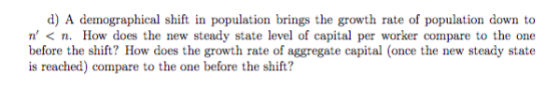 d) A demographical shift in population brings the growth rate of population down to n < n. How does the new steady state level of capital per worker compare to the one before the shift? How does the growth rate of aggregate capital (once the new steady state is reached) compare to the one before the shift?
