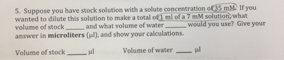 5. Suppose you have stock solution with a solute concentration of 35 mM2 If you wanted to dilute this solution to make a total of 1 ml of a 7 mM solution what volume of stock and what volume of water would you use? Give your answer in microliters (ul), and show your calculations. Volume of stock μ! Volume of water μ!
