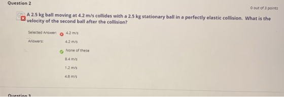 Question 2 O out of 3 points A 2.5 kg ball moving at 4.2 m/s collides with a 2.5 kg stationary ball in a perfectly elastic co
