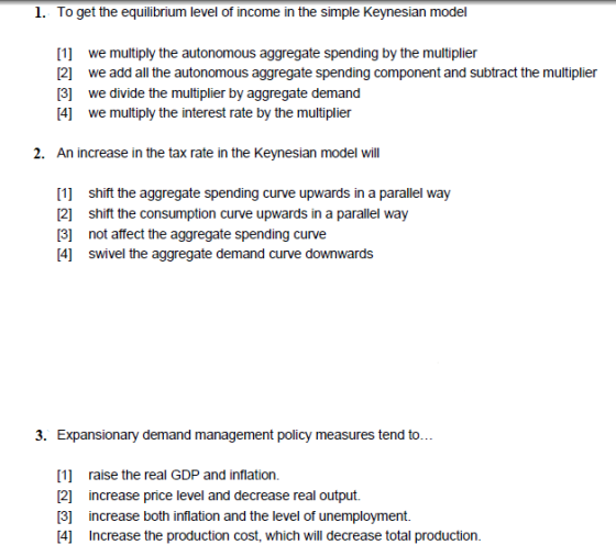 1. To get the equilibrium level of income in the simple Keynesian model [1] we multiply the autonomous aggregate spending by the multiplier 12 we add all the autonomous aggregate spending component and subtract the multiplier [3] we divide the multiplier by aggregate demand [4] we multiply the interest rate by the multiplier 2. An increase in the tax rate in the Keynesian model will 1 shift the aggregate spending curve upwards in a parallel way [2] shift the consumption curve upwards in a parallel way 3 not affect the aggregate spending curve 4] swivel the aggregate demand curve downwards 3. Expansionary demand management policy measures tend to... [1] raise the real GDP and inflation. 2] increase price level and decrease real output. [3 increase both inflation and the level of unemployment. 4] Increase the production cost, which will decrease total production