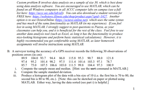 Custom problem B involves data analysis on a sample of size 30, which is best done using data analysis software. You are encouraged to use MATLAB, which can be found on all Windows computers in all ACCC computer labs on campus (see a full list here: https:laccc.uic edu/lablall). You can also download a student version for FREE here: https://webstore.illinois.edu/shop/product.aspx?zpid 3427 Another option is to use OctaveOnline (https:loctave-online.net), which uses the same syntax and has much of the same functionality as MATLAB (in my experience). Ifyou feel lost in using MATLAB, I strongly suggest to post questions to Piazza, as your classmates can help you, and it is beneficial for the rest of the class. Feel free to use another data analysis tool (such as Excel, as long it has the functionality to produce nice-looking histograms and perform basic statistical calculations). However, it is highly recommended you get comfortable using MATLAB, as later homework assignments will involve instructions using MATLAB B. A surveyor testing the accuracy of a GPS receiver records the following 30 observations of positions errors (in cm) 89.9104.0 93.7 94.4 86.015.8 95.3 90.7 88.0 121.8 97.4 95.2 101.4 98.2 97.5 11.4 101.6 103.3 97.1 78.7 85.775.0 107.5 106.6 103.0 111.5 99.8 104.4 97.3100.9 Compute the sample mean and median. [Hint: use the sort command in MATLAB.] Compute the sample standard deviation i. ii. ii. Produce a histogram plot of the data with a bin size of 10 (i.e. the first bin is 70 to 80, the second bin is 80 to 90, etc.). [Note: this can be sketched on paper or plotted using MATLAB. Either way, having the data sorted (see part i) is helpful.]