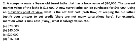 2. A company owns a 5-year old turret lathe that has a book value of $20,000. The present market value of the lathe is $16,00