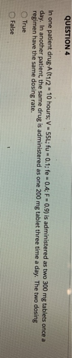 QUESTION 4 In one patient drug-A (t1/2° 10 hours; v-55L; fu-0.1 ; fe # 0.4; F-09) is administered as two 300 mg day. In anoth