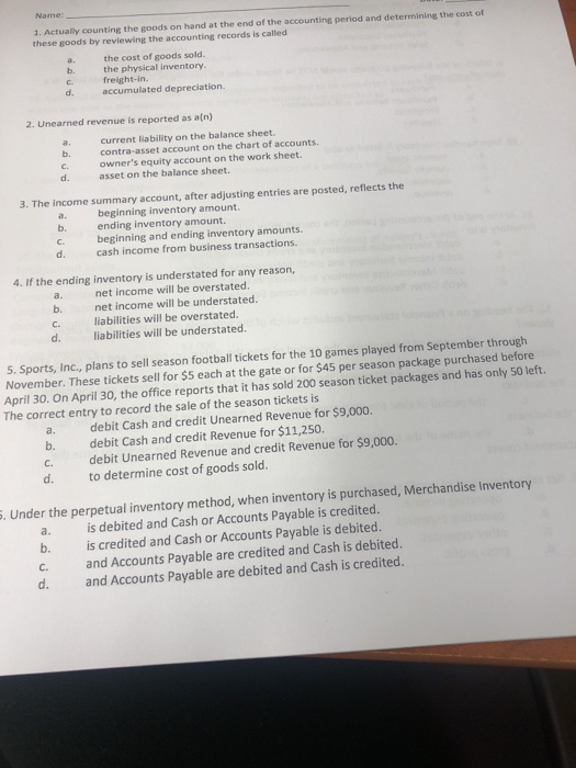 Name 1. Actually counting the goods on hand at the end of the accounting period and determining the cost of these goods by reviewing the accounting records is called a. b. c. the cost of goods sold. the physical inventory. freight-in. accumulated depreciation. 2. Unearned revenue is reported as a(n) current liability on the balance sheet. b. contra-asset account on the chart of accounts owners equity account on the work sheet. asset on the balance sheet. d. 3. The income summary account, after adjusting entries are posted, reflects the beginnine inventory amount ending inventory amount. beginning and ending inventory amounts. cash income from business transactions. b. d. 4. If the ending inventory is understated for any reason, a. net income will be overstated b. net income will be understated. liabilities will be overstated. liabilities will be understated. d. s. Sports, Inc., plans to sell season football tickets for the 10 games played from September through November. These tickets sell for $5 each at the gate or for $45 per season package purchased before April 30. On April 30, the office reports that it has sold 200 season ticket packages and has only 50 left. The correct entry to record the sale of the season tickets is a. b. C. d. debit Cash and credit Unearned Revenue for $9,000. debit Cash and credit Revenue for $11,250. debit Unearned Revenue and credit Revenue for $9,000. to determine cost of goods sold. . Under the perpetual inventory method, when inventory is purchased, Merchandise Inventory a. is debited and Cash or Accounts Payable is credited. b. is credited and Cash or Accounts Payable is debited. c. and Accounts Payable are credited and Cash is debited. d. and Accounts Payable are debited and Cash is credited.
