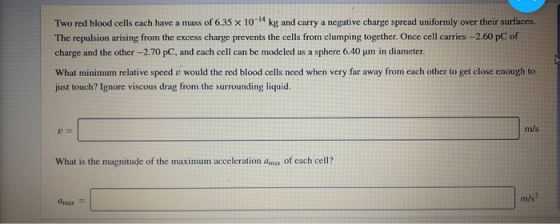 Two red blood cells each have a mass of 6.35 x 10-14 kg and carry a negative charge spread uniformly over their surfaces The repulsion arising from the excess charge prevents the cells from clumping together. Once cell carries -2.60 pC of charge and the other-2.70 pC, and each cell can be modeled as a sphere 6.40 um in diameter What minimum relative speed v would the red blood cells need when very far away from each other to get close enough to just touch? Ignore viscous drag from the surrounding liquid u= m/s What is the magnitude of the maximum acceleration amas of each cell? m/s amax