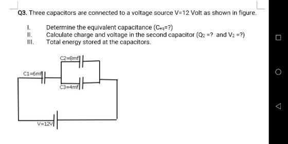 Q3. Three capacitors are connected to a voltage source V= 12 Volt as shown in figure I. ll. Determine the equivalent capacitance (Ceq?) Calculate charge and voltage in the second capacitor (Q2 ? and V2 Total energy stored at the capacitors. C2-8mfl C3-4mf V-12V