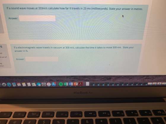 If a sound wave moves at 333m/s calculate how far it travels in 23 ms (milliseconds). State your answer in metres. Answer 6 If a electromagnetic wave travels in vacuum at 3E8 m/s, calculate the time it takes to move 500-nm. State your answer in fs ed d out of Answer MacBook Air 名0 8