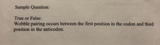 Sample Question: True or False: Wobble pairing occurs between the first position in the codon and third position in the antic