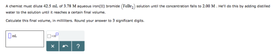 A chemist must dilute 42.5 mL of 3.78 M aqueous iron(II) bromide (FeBr2) solution until the concentration falls to 2.00 M. Hell do this by adding distilled water to the solution until it reaches a certain final volume Calculate this final volume, in milliliters. Round your answer to 3 significant digits mL