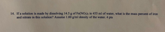 14. If a solution is made by dissolving 14.5 g of Fe(NO3)3 in 455 ml of water, what is the mass percent of iron and nitrate i