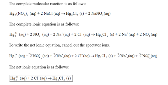 The complete molecular reaction is as follows: Наг (NO3)2 (aq) + 2 Nacl (aq) → Hg.C12 (s) + 2 NaNO3(aq) The complete ionic equation is as follows: Hig (аф + 2 NOİ (aq) + 2 Na+ (aq) + 2 Cl_ (aq)-> Hg.ci, (s) + 2 Na+ (aq) + 2 NOİ (aq) To write the net ionic equation, cancel out the spectator ions. Hg;+ (aq) + 2 NO. (aq) + 2 Na (aq) + 2 Cİ-(aq > Hg, CI 2 (s) + 2 N (( q) + 2NC (aq) The net ionic equation is as follows: [Hg (aq) + 2 Cl-(aq) → Hig2Cl2 (s)