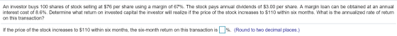An investor buys 100 shares of stock selling at $76 per share using a margin of 67%. The stock pays annual dividends of $3.00 per share. A margin loan can be obtained at an annual interest cost of 8.6%. Determine what return on invested capital the investor will realize if the price of the stock increases to $110 within six months. What is the annualized rate of return on this transaction? If the price of the stock increases to $110 within six months, the six-month return on this transaction is %. (Round to two decimal places.)
