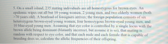 5. On a small island, 235 mating individuals are all homozygous for brown eyes. An epidemic wipes out all but 10 young women,