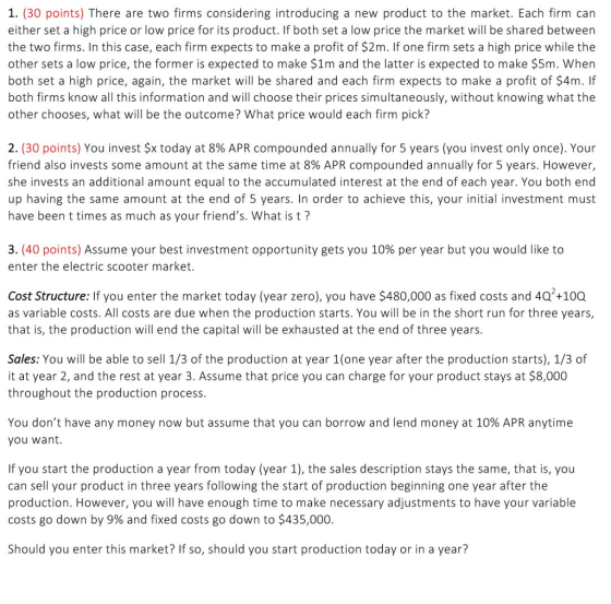 1. (30 points) There are two firms considering introducing a new product to the market. Each firm can either set a high price or low price for its product. If both set a low price the market will be shared between the two firms. In this case, each firm expects to make a profit of $2m. If one firm sets a high price while the other sets a low price, the former is expected to make $1m and the latter is expected to make $5m. Wher both set a high price, again, the market will be shared and each firm expects to make a profit of $4m. If both firms know all this information and will choose their prices simultaneously, without knowing what the other chooses, what will be the outcome? What price would each firm pick? 2(30 points) You invest $x today at 8% APR compounded annually for 5 years (you invest only once). Your friend also invests some amount at the same time at 8% APR compounded annually for 5 years. However she invests an additional amount equal to the accumulated interest at the end of each year. You both end up having the same amount at the end of 5 years. In order to achieve this, your initial investment must have been t times as much as your friends. What is t? 3, (40 points) Assume your best investment opportunity gets you 10% per year but you would like to enter the electric scooter market Cost Structure: If you enter the market today (year zero), you have $480,000 as fixed costs and 4Q +100 as variable costs. All costs are due when the production starts. You will be in the short run for three years that is, the production will end the capital will be exhausted at the end of three years Sales: You will be able to sell 1/3 of the production at year 1(one year after the production starts), 1/3 of it at year 2, and the rest at year 3. Assume that price you can charge for your product stays at $8,000 throughout the production process You dont have any money now but assume that you can borrow and lend money at 10% APR anytime you want If you start the production a year from today (year 1), the sales description stays the same, that is, you can sell your product in three years following the start of production beginning one year after the production. However, you will have enough time to make necessary adjustments to have your variable costs go down by 9% and fixed costs go down to $435,000 Should you enter this market? If so, should you start production today or in a year?
