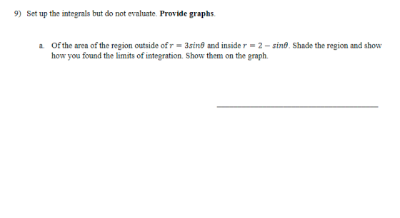 9) Set up the integrals but do not evaluate. Provide graphs. a. Of the area of the region outside of r = 3sind and inside r =