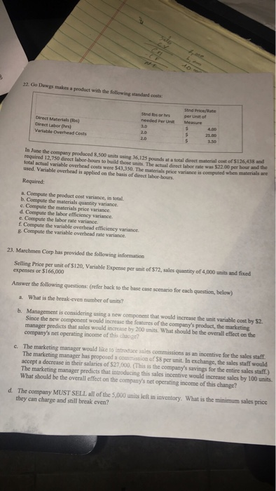 22. Go Dawgs makes a product with the following standard costs lbs or hrsStnd Price/Rate needed Per Unit per Unit of Measure Direct Materials (lbs) Direct Labor (hrs) Variable Overhead Costs 21.00 In June the company peoduced 8,500 units using 36,125 required 12,750 direct labor-hours to build those units. The actual direct labor rate was $22.00 per hour and the lotal actual variable overhead costs were $43,350. The materials price variance is compuned when maserials are used. Variable overhead is applied on the basis of direct labor-hours the company peoduced 8,500 units using 36,125 pounds at a total direct material cost of $126438 and Required a. Compute the product cost variance, in total. b. Compute the materials quantity variance e. Compute the materials price variance d. Compute the labor efficiency variance e. Compute the labor rate variance. f Compute the variable overhead efficiency variance g Compute the variable overhead rate variance 23. Marchmen Corp has provided the following information Selling Price per unit of S120, Variable Expense per unit of $72, sales quantity of 4,000 units and fixed expenses or $166,000 Answer the following questions: (refer back to the base case scenario for each question, below) a. What is the break-even number of units? b. Management is considering using a new component that would increase the unit variable cost by $2 Since the new component would increase the features of the companys product, the marketing manager predicts that sales would increase by 200 units. What should be the overall effect on the companys net operating income of this chaoge? c. The marketing manager would like to introdace asies commissions as an incentive for the sales staff The marketing manager has proposed a cosion of $8 per unit. In exchange, the sales staff would accept a decrease in their salaries of $27,000. (This is the companys savings for the entire sales staff) The marketing manager predicts that introducing this sales incentive would increase sales by 100 units What should be the overall effect on the companys net operating income of this change? d. The company MUST SELL all of the 5,000 units left in inventory. What is the minimum sales price they can charge and still break even?