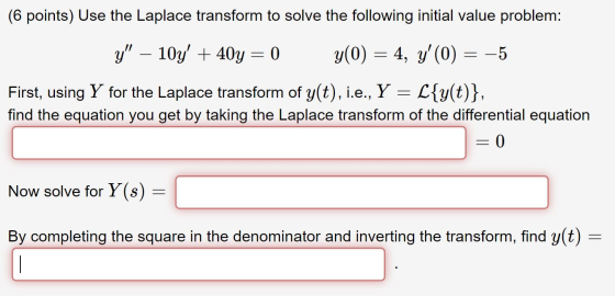 (6 points) Use the Laplace transform to solve the following initial value problem: y – 10y + 40y = 0 y(0) = 4, y(0) = -5 F