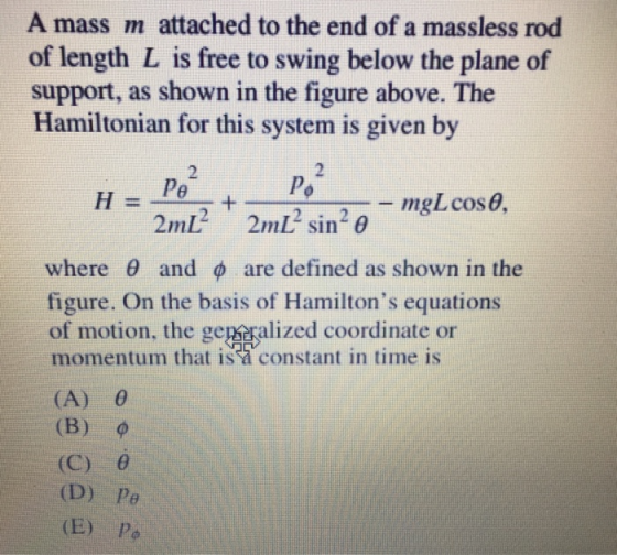 A mass m attached to the end of a massless rod of length L is free to swing below the plane of support, as shown in the figure above. The Hamiltonian for this system is given by 2 2 where θ and φ are defined as shown in the figure. On the basis of Hamiltons equations of motion, the gepsralized coordinate or momentum that isa constant in time is (A) 0 (B) ф (C) 0 (D) Pe (E) Po