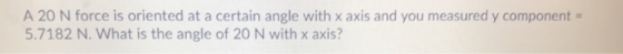 A 20 N force is oriented at a certain angle with x axis and you measured y component = 5.7182 N. What is the angle of 20 N wi