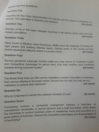 swer any five questions question One nescribe the four main characteristics of a service and the impact of markating of a service. Use examples to illustrate your answers Question Two 20 marks) Discuss some of he maor changes ocouring in the service serdm nu impact competition. and how they 20 marks) Question Three Many Small to Medium sized Enterprises (SMEs) face the challenge of finding the right people and building effective teams. Discuss some of the crucial success factors needed for effective teams in a private school. (20 marks) Question Four Service personnel especially frontline staffs are a key source of Customer Loyality and Competitive Advantage for service firms. How does frontine work contribute towards driving customer loyalty? (20 marks) Question Five The World Wide Web can offer service marketers a number of benefits in marketing their service offering to the target market. Discuss how the web can help service marketers to achieve their objectives? (20 marks Question Six Why is it important to identify the customer moments of truth? Question Seven (20 marks) Franchising involves a contractual arrangement between a franchisor (a manufacturer, wholesaler, or service sponsor) and a retail franchisee, which allows the franchisee to conduct business under an established name and according to a given pattern of business. Discuss the competitive advantages and disadvantages of a franchising? (20 marks)