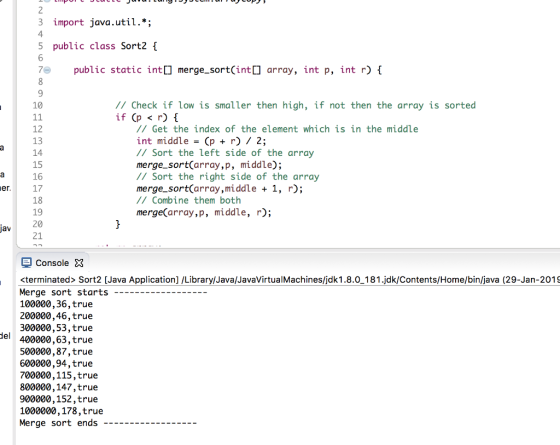 3 import java.util.*; 4 5 public class Sort2 [ public static int[merge_sortCint array, int p, int r)1 10 // Check if low is smaller then high, if not then the array is sorted if(p<r){ 12 13 14 15 16 er 17 18 19 20 21 // Get the index of the element which is in the middle int middle (p r) 2; // Sort the left side of the array merge-sort(array,p, middle) ; // Sort the right side of the array merge_sort(array,middle + 1, r); /Combine them both merge(array,p, middle, r); jav Console X <terminated> Sort2 [Java Application] /Library/Java/JavaVirtualMachines/jdk1.8.0-181.jdk/Contents/Home/bin/java (29-Jan-2019 Merge sort starts - 100000,36,true 200000,46,true 300000,53,true el 400000,63,true 500000,87,true 600000,94,true 700000,115,true 800000,147,true 900000,152,true 1000000,178,true Merge sort ends -
