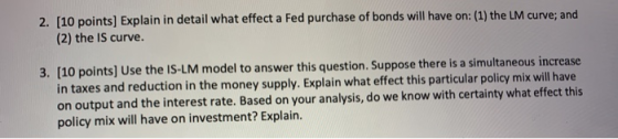 2. [10 points] Explain in detail what effect a Fed purchase of bonds will have on: (1) the LM curve; and (2) the IS curve. 3.