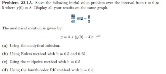 Problem 22.1A. Solve the following initial value problem over the interval fromt 0 to 5 where y(0) 8. Display all your results on the same graph. dt The analytical solution is given by: y(0) - 4e-0.5t (a) Using the analytical solution. (b) Using Eulers method with h 0.5 and 0.25 (c) Using the midpoint method with h 0.5. (d) Using the fourth-order RK method with h 0.5.