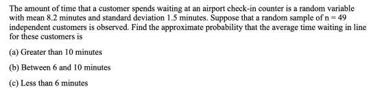 The amount of time that a customer spends waiting at an airport check-in counter is a random variable with mean 8.2 minutes and standard deviation 1.5 minutes. Suppose that a random sample of n-49 independent customers is observed. Find the approximate probability that the average time waiting in line for these customers is (a) Greater than 10 minutes (b) Between 6 and 10 minutes (c) Less than 6 minutes