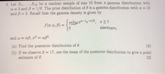3. Let Xi,... , Xio be a random sample of size 10 from a gamma distribution with α--3 and β 1/e. The prior distribution of θ is a gamma distribution with α-10 and B-2. Recall that the gamma density is given by elsewhere, (a) Find the posterior distribution of θ (b) If we observe 17, use the mean of the posterior distribution to give a point estimate of θ.