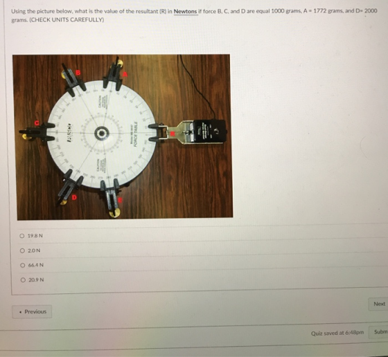 Using the picture below, what is the value of the resultant (R) in Newtons if force B, C, and D are equal 1000 grams, A grams. (CHECK UNITS CAREFULLY) 1772 grams, and D- 2000 O 19.8 N O 2.0N O 664 N O 20.9 N Next Previous Quiz saved at 6:48pm Subm