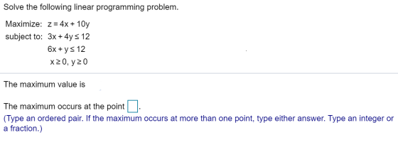 Solve the following linear programming problem. Maximize: z = 4x + 10y subject to: 3x + 4y = 12 6x + y = 12 X20, y20 The maxi