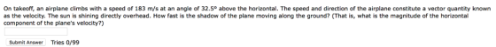 On takeoff, an airplane climbs with a speed of 183 m/s at an angle of 32.5° above the horizontal. The speed and direction of the airplane constitute a vector quantity known as the velocity. The sun is shining directly overhead. How fast is the shadow of the plane moving along the ground? (That is, what is the magnitude of the horizontal component of the planes velocity?) Submit Answer Tries o/99