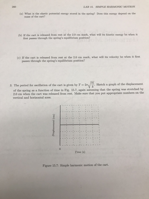 260 LAB 15. SIMPLE HARMONIC MOTION (a) What is the elastic potential energy stored in the spring? Does this energy depend on the mass of the cart? (b) If the cart is relensed from rest at the 2.0 em mark, what will its kinetic energy be when it first passes through the springs equilibrium position? (c) If the cart is released from rest at the 2.0 cm mark, what will its velocity be when it first passes through the springs equilibrium position? 3. The period for oscillation of the cart is given by Tketch a graph of the displacement of the spring as a function of time in Fig. 15.7, again assuming that the spring was stretched by 2.0 cm when the cart was released from rest. Make sure that you put appropriate numbers on the vertical and horizontal axes. Time (s) Figure 15.7: Simple harmonic motion of the cart.