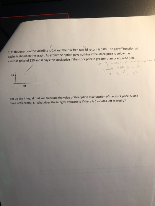 7) In this question the volatility is 0.4 and the risk free rate of return is 0.08. The payoff function at expiry is shown in