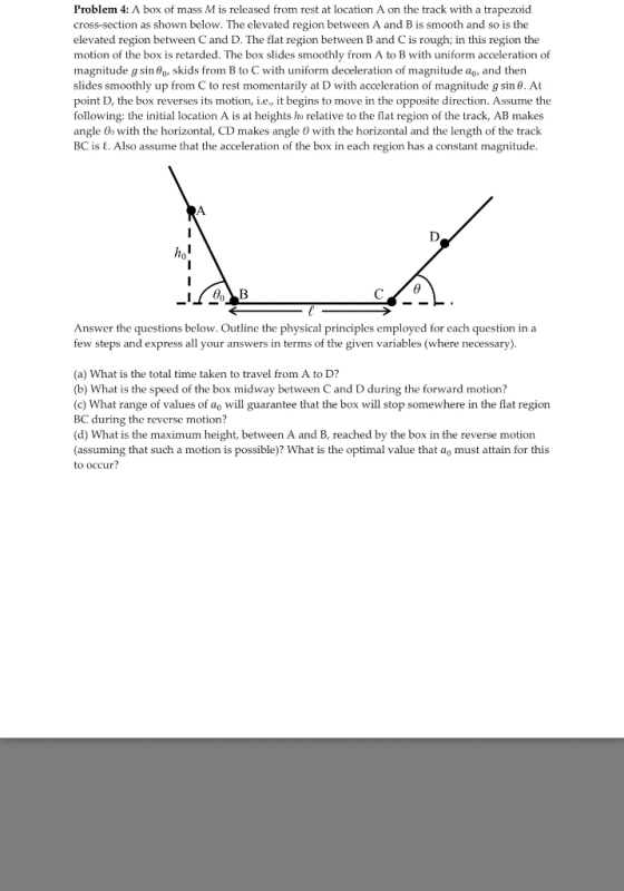 Problem 4: A box of mass Mis released from rest at location A on the track with a trapezoid cross-section as shown below. The elevated region between A and Bis smooth and so is the elevated region between Cand D. The flat region between B and Cis rough; in this region the motion of the box is retarded. The box slides smoothly from A to B with uniform acceleration of magnitude g sina Go, skids from B to C with uniform deceleration of magnitude ao, and then slides smoothly up from C to rest momentarily at D with acceleration of magnitude g sin 0. At point D, the box reverses its motion, ie, it begins to move in the opposite direction. Assume the following the initial location A is at heights ha relative to the flat region of the track, AB makes angle 0o with the horizontal, CD makes angle 6 with the horizontal and the length of the track BC is E. Also assume that the acceleration of the box in each region has a constant magnitude. Answer the questions below. Outline the physical principles employed for each question in a few steps and express all your answers in terms of the given variables (where necessary) (a) What is the total time taken to travel from A to D? (b) What is the speed of the box midway between Cand D during the forward motion? (c) What range of values of ao will guarantee that the box will stop somewhere in the flat region BC during the reverse motion (d) hat is the maximum height, between A and B, reached by the box in the reverse motion (assuming that such a motion is possible)? What is the optimal value that ao must attain for this to occur?