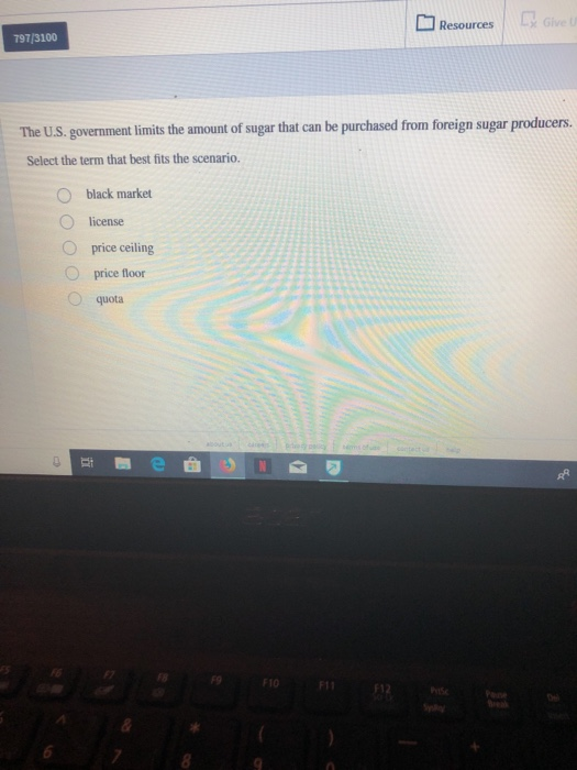 797/3100 Resources x Give U The U.S. government limits the amount of sugar that can be purchased from foreign sugar producers. Select the term that best fits the scenario. O black market O license price ceiling price floor quota F9 F10 F11 F12