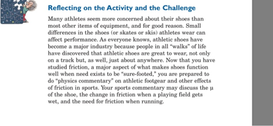 Reflecting on the Activity and the Challenge Many athletes seem more concerned about their shoes than most other items of equipment, and for good reason. Small differences in the shoes (or skates or skis) athletes wear can affect performance. As everyone knows, athletic shoes have become a major industry because people in all walks of life have discovered that athletic shoes are great to wear, not only on a track but, as well, just about anywhere. Now that you have studied friction, a major aspect of what makes shoes function well when need exists to be sure-footed, you are prepared to do physics commentary on athletic footgear and other effects of friction in sports. Your sports commentary may discuss the u of the shoe, the change in friction when a playing field gets wet, and the need for friction when running