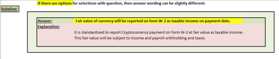 If there are options for selections with question, then answer wording can be slightly different: Solution: Answer: Fair value of currency will be reported on form W-2 as taxable income on payment date Explanation: It is standardized to report Cryptocurrency payment on form W-2 at fair value as taxable income This fair value will be subject to income and payroll withholding and taxes