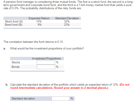 A pension fund manager is considering three mutual funds. The first is a stock fund, the second is a long- term government and corporate bond fund, and the third is a T-bill money market fund that yields a sure rate of 5.5%. The probability distributions of the risky funds are Expected ReturnStandard Deviation Stock fund (S) Bond fund (B) 15% 9% 32% 22% The correlation between the fund returns is 0.15. a. What would be the investment proportions of your portfolio? Investment Proportions Bonds b. Calculate the standard deviation of the portfolio which yields an expected return of 12%. (Do not round intermediate calculations. Round your answer to 2 decimal places.) Standard deviation