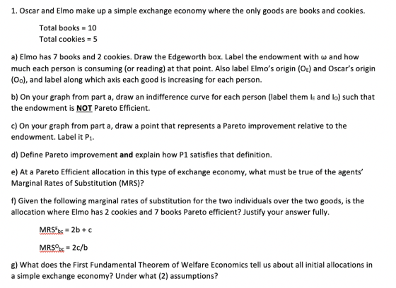 1. Oscar and Elmo make up a simple exchange economy where the only goods are books and cookies. Total books 10 Total cookies 5 a) Elmo has 7 books and 2 cookies. Draw the Edgeworth box. Label the endowment with w and how much each person is consuming (or reading) at that point. Also label Elmos origin (OE) and Oscars origin (Oo), and label along which axis each good is increasing for each person b) On your graph from part a, draw an indifference curve for each person (label them lE and lo) such that the endowment is NOT Pareto Efficient. c) On your graph from part a, draw a point that represents a Pareto improvement relative to the endowment. Label it P d) Define Pareto improvement and explain how P1 satisfies that definition. e) At a Pareto Efficient allocation in this type of exchange economy, what must be true of the agents Marginal Rates of Substitution (MRS)? f) Given the following marginal rates of substitution for the two individuals over the two goods, is the allocation where Elmo has 2 cookies and 7 books Pareto efficient? Justify your answer fully. MR5%,-2b + c g) What does the First Fundamental Theorem of Welfare Economics tell us about all initial allocations in a simple exchange economy? Under what (2) assumptions?