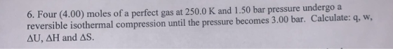 6. Four (4.00) moles of a perfect gas at 250.0 K and 1.50 bar pressure undergo a reversible isothermal compression until the