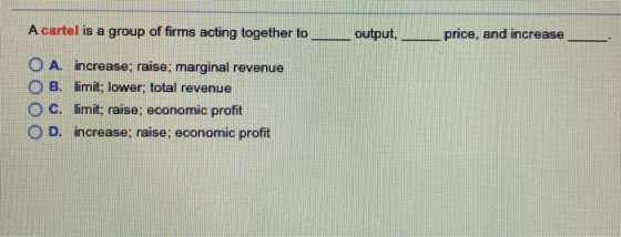 A cartel is a group of firms acting together to output, price, and increase O A. increase; raise; marginal revenue O B. limit; lower; total revenue O c. limit: raise; economic profit O D. increase; raise; economic profit