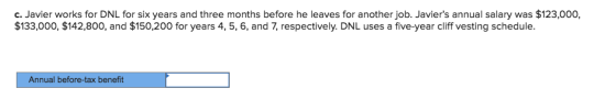 c. Javier works for DNL for six years and three months before he leaves for another job. Javiers annual salary was $123,000, $133,000, $142,800, and $150,200 for years 4, 5, 6, and 7, respectively. DNL uses a five-year cliff vesting schedule. Annual before-tax benefit