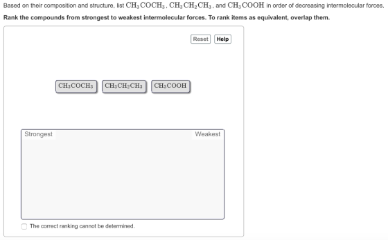 Based on their composition and structure, list CH COCHs, CH3 CH2 CH3, and CH3 COOH in order of decreasing intermolecular forces. Rank the compounds from strongest to weakest intermolecular forces. To rank items as equivalent, overlap them. Reset Help CH3COCH3 CH3 CH2CH3 CH3 COOH Strongest Weakest The correct ranking cannot be determined